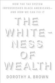 The whiteness of wealth : how the tax system impoverishes Black Americans and how we can fix it / Dorothy A. Brown.
